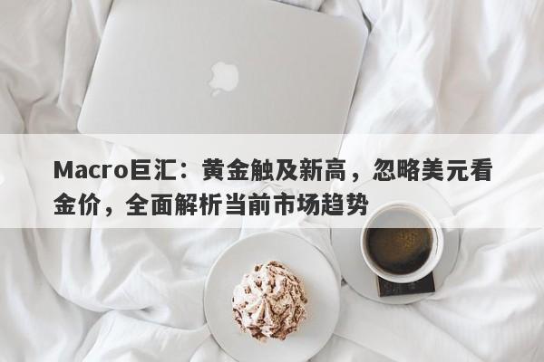 Macro巨汇：黄金触及新高，忽略美元看金价，全面解析当前市场趋势