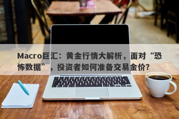 Macro巨汇：黄金行情大解析，面对“恐怖数据”，投资者如何准备交易金价？