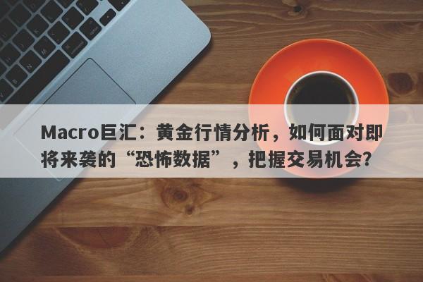 Macro巨汇：黄金行情分析，如何面对即将来袭的“恐怖数据”，把握交易机会？