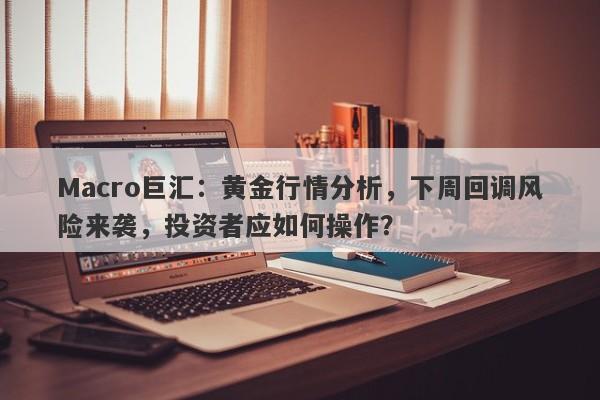 Macro巨汇：黄金行情分析，下周回调风险来袭，投资者应如何操作？