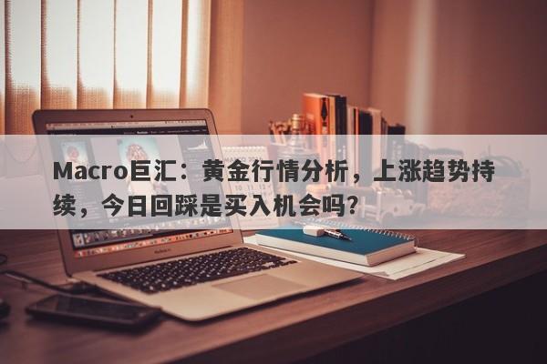 Macro巨汇：黄金行情分析，上涨趋势持续，今日回踩是买入机会吗？