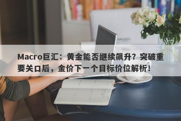 Macro巨汇：黄金能否继续飙升？突破重要关口后，金价下一个目标价位解析！