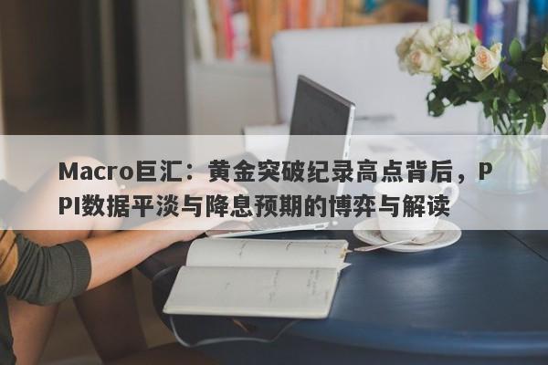 Macro巨汇：黄金突破纪录高点背后，PPI数据平淡与降息预期的博弈与解读