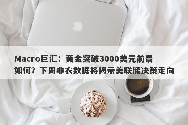 Macro巨汇：黄金突破3000美元前景如何？下周非农数据将揭示美联储决策走向