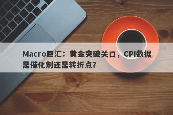 Macro巨汇：黄金突破关口，CPI数据是催化剂还是转折点？