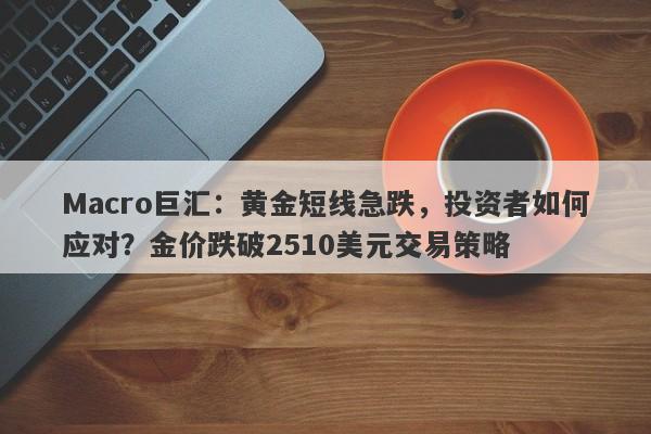 Macro巨汇：黄金短线急跌，投资者如何应对？金价跌破2510美元交易策略