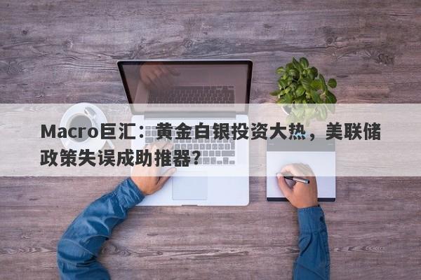 Macro巨汇：黄金白银投资大热，美联储政策失误成助推器？