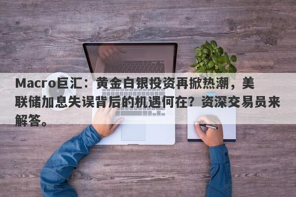 Macro巨汇：黄金白银投资再掀热潮，美联储加息失误背后的机遇何在？资深交易员来解答。