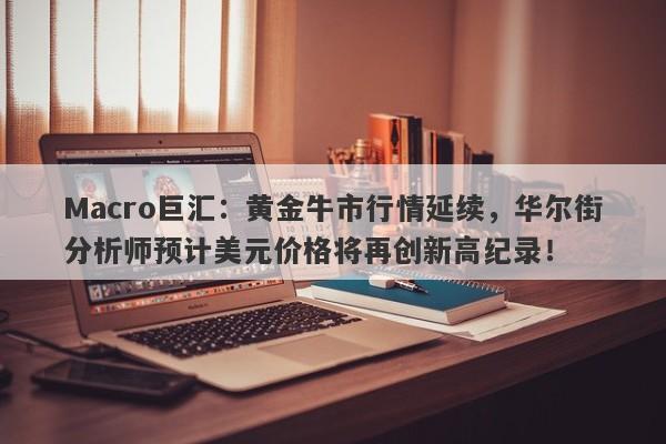 Macro巨汇：黄金牛市行情延续，华尔街分析师预计美元价格将再创新高纪录！