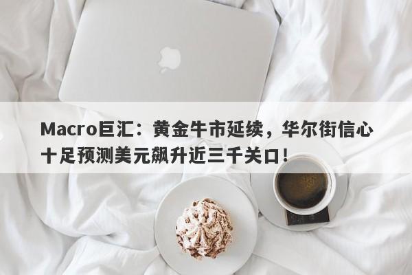 Macro巨汇：黄金牛市延续，华尔街信心十足预测美元飙升近三千关口！