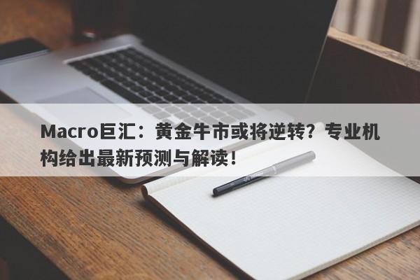 Macro巨汇：黄金牛市或将逆转？专业机构给出最新预测与解读！