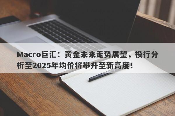 Macro巨汇：黄金未来走势展望，投行分析至2025年均价将攀升至新高度！