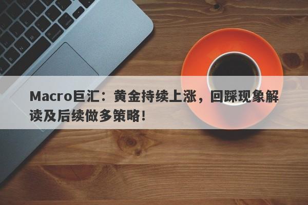 Macro巨汇：黄金持续上涨，回踩现象解读及后续做多策略！