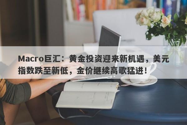 Macro巨汇：黄金投资迎来新机遇，美元指数跌至新低，金价继续高歌猛进！