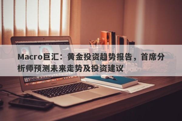 Macro巨汇：黄金投资趋势报告，首席分析师预测未来走势及投资建议