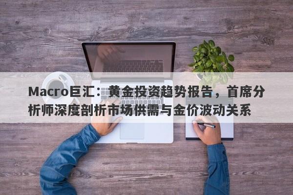 Macro巨汇：黄金投资趋势报告，首席分析师深度剖析市场供需与金价波动关系