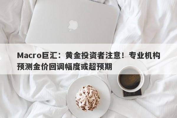 Macro巨汇：黄金投资者注意！专业机构预测金价回调幅度或超预期