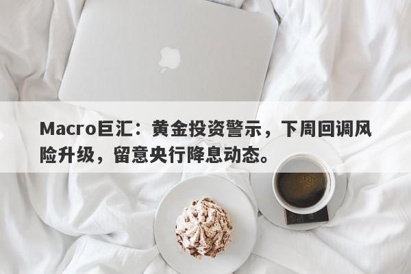 Macro巨汇：黄金投资警示，下周回调风险升级，留意央行降息动态。