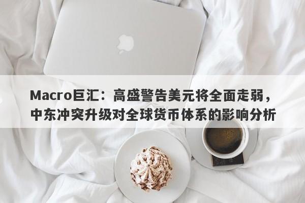 Macro巨汇：高盛警告美元将全面走弱，中东冲突升级对全球货币体系的影响分析