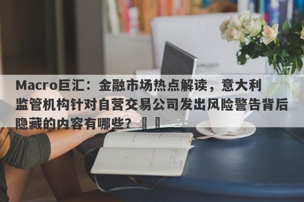 Macro巨汇：金融市场热点解读，意大利监管机构针对自营交易公司发出风险警告背后隐藏的内容有哪些？​​