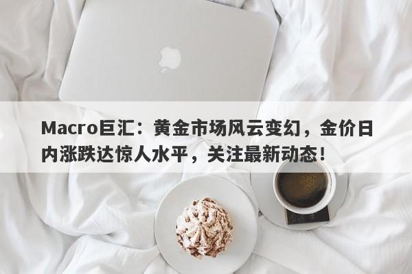 Macro巨汇：黄金市场风云变幻，金价日内涨跌达惊人水平，关注最新动态！