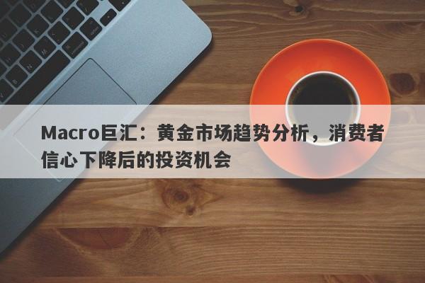 Macro巨汇：黄金市场趋势分析，消费者信心下降后的投资机会