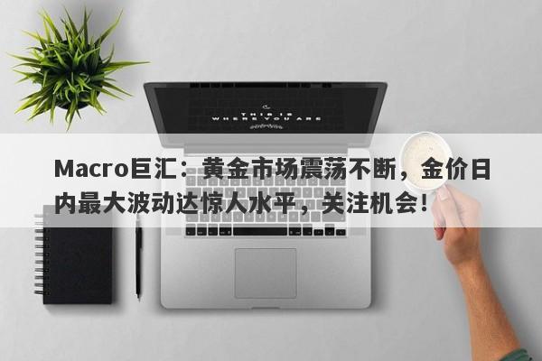 Macro巨汇：黄金市场震荡不断，金价日内最大波动达惊人水平，关注机会！