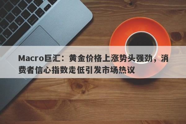 Macro巨汇：黄金价格上涨势头强劲，消费者信心指数走低引发市场热议