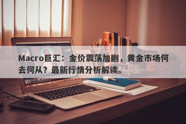 Macro巨汇：金价震荡加剧，黄金市场何去何从？最新行情分析解读。