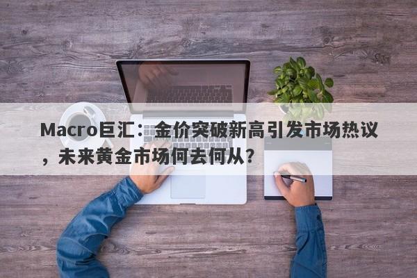 Macro巨汇：金价突破新高引发市场热议，未来黄金市场何去何从？