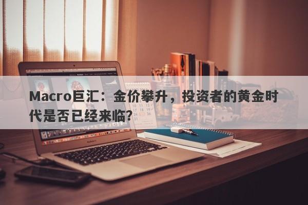 Macro巨汇：金价攀升，投资者的黄金时代是否已经来临？