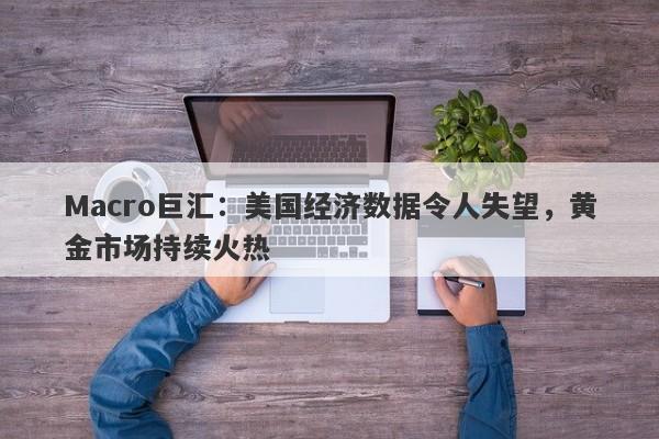 Macro巨汇：美国经济数据令人失望，黄金市场持续火热