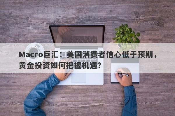 Macro巨汇：美国消费者信心低于预期，黄金投资如何把握机遇？