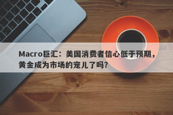 Macro巨汇：美国消费者信心低于预期，黄金成为市场的宠儿了吗？