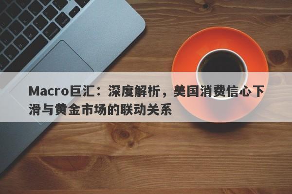 Macro巨汇：深度解析，美国消费信心下滑与黄金市场的联动关系