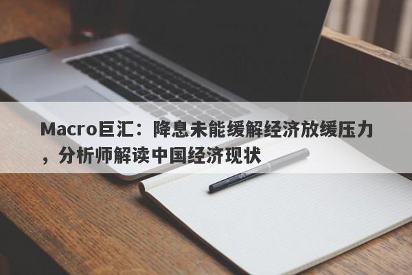 Macro巨汇：降息未能缓解经济放缓压力，分析师解读中国经济现状