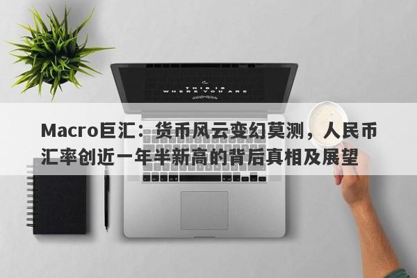 Macro巨汇：货币风云变幻莫测，人民币汇率创近一年半新高的背后真相及展望