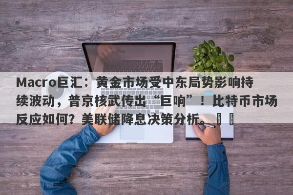 Macro巨汇：黄金市场受中东局势影响持续波动，普京核武传出“巨响”！比特币市场反应如何？美联储降息决策分析。​​