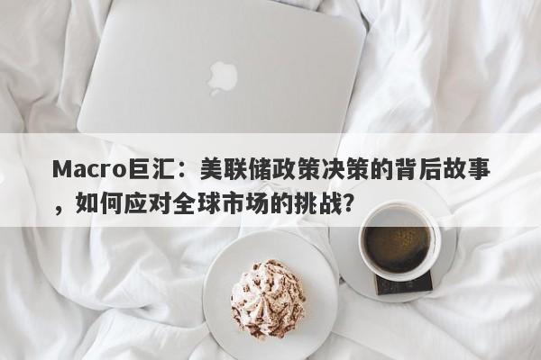 Macro巨汇：美联储政策决策的背后故事，如何应对全球市场的挑战？