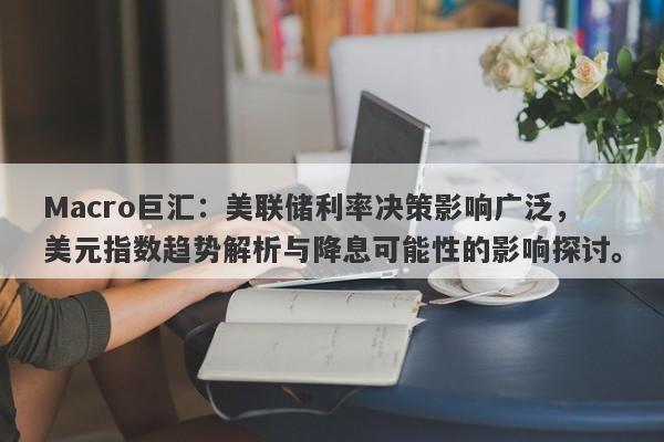 Macro巨汇：美联储利率决策影响广泛，美元指数趋势解析与降息可能性的影响探讨。