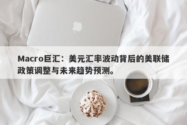 Macro巨汇：美元汇率波动背后的美联储政策调整与未来趋势预测。