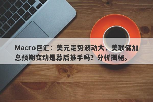 Macro巨汇：美元走势波动大，美联储加息预期变动是幕后推手吗？分析揭秘。