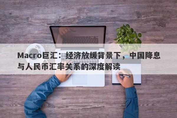 Macro巨汇：经济放缓背景下，中国降息与人民币汇率关系的深度解读