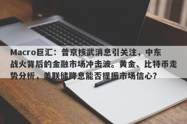 Macro巨汇：普京核武消息引关注，中东战火背后的金融市场冲击波。黄金、比特币走势分析，美联储降息能否提振市场信心？