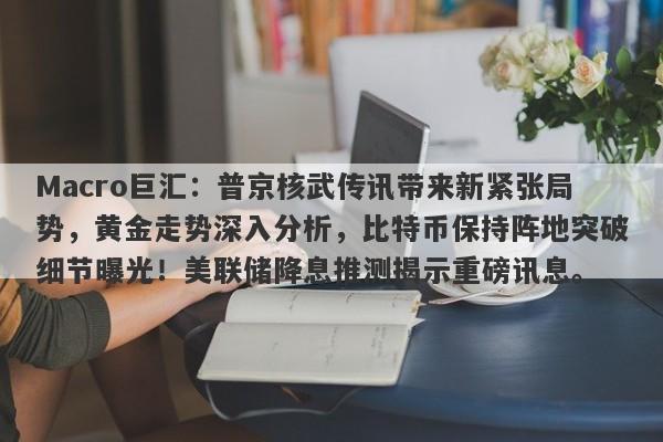 Macro巨汇：普京核武传讯带来新紧张局势，黄金走势深入分析，比特币保持阵地突破细节曝光！美联储降息推测揭示重磅讯息。