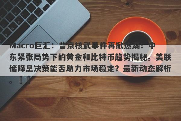 Macro巨汇：普京核武事件再掀热潮！中东紧张局势下的黄金和比特币趋势揭秘。美联储降息决策能否助力市场稳定？最新动态解析。​​