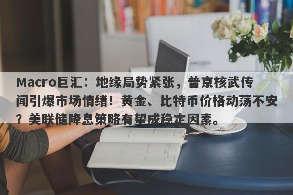 Macro巨汇：地缘局势紧张，普京核武传闻引爆市场情绪！黄金、比特币价格动荡不安？美联储降息策略有望成稳定因素。