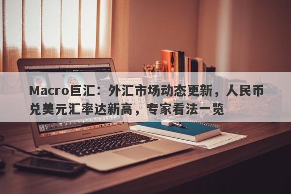 Macro巨汇：外汇市场动态更新，人民币兑美元汇率达新高，专家看法一览