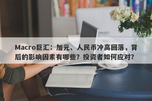 Macro巨汇：加元、人民币冲高回落，背后的影响因素有哪些？投资者如何应对？