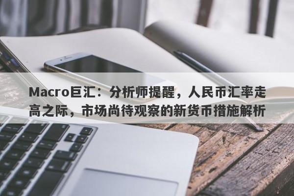 Macro巨汇：分析师提醒，人民币汇率走高之际，市场尚待观察的新货币措施解析